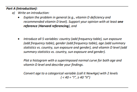 Part A (Introduction):
a) Write an introduction:
• Explain the problem in general (e.g., vitamin D deficiency and
recommended vitamin D level). Support your opinion with at least one
reference (Harvard referencing), and
Introduce all 5 variables: country (add frequency table), sun exposure
(add frequency table), gender (add frequency table), age (add summary
statistics vs. country, sun exposure and gender), and vitamin D level (add
summary statistics vs. country, sun exposure and gender).
Plot a histogram with a superimposed normal curve for both age and
vitamin D level and describe your findings.
Convert age to a categorical variable (call it NewAge) with 2 levels
(<40 = "1", ≥ 40 "11")