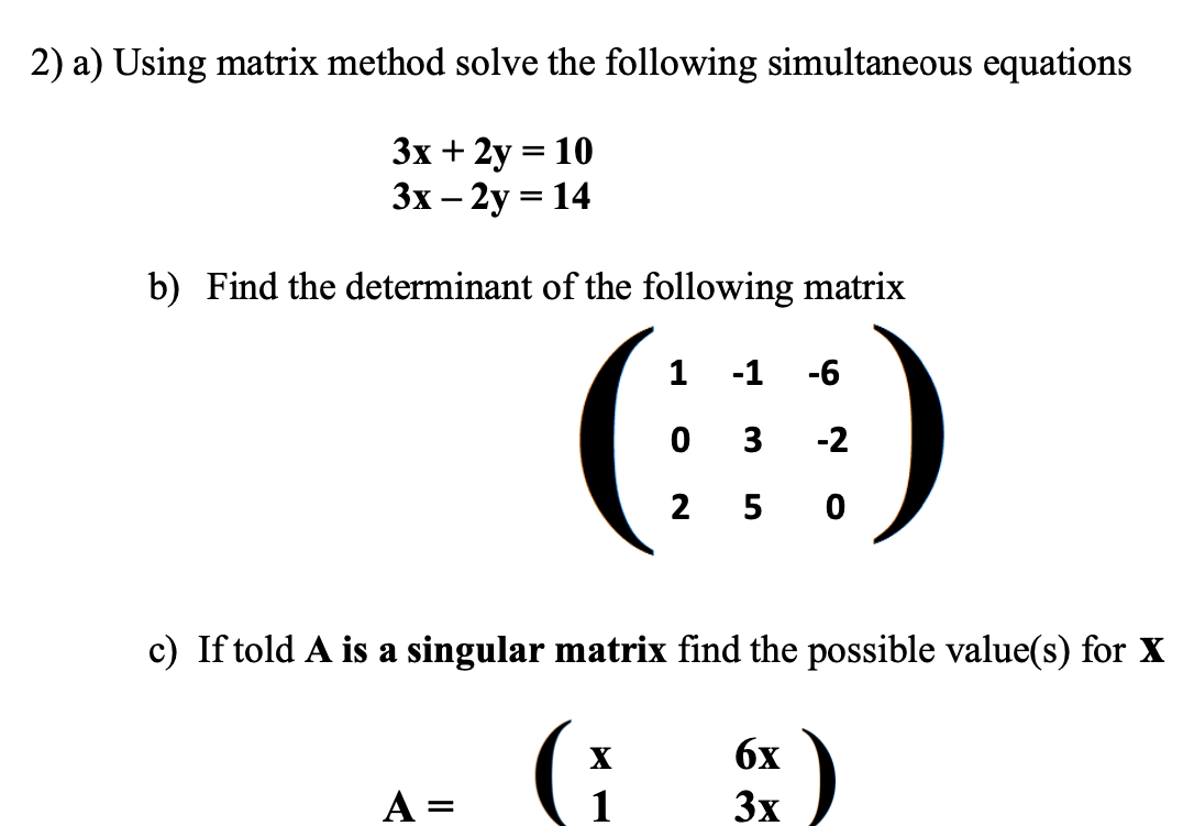 2) a) Using matrix method solve the following simultaneous equations
3x +2y = 10
3x - 2y = 14
b) Find the determinant of the following matrix
1 -1 -6
(9)
03 -2
2 5
c) If told A is a singular matrix find the possible value(s) for X
G
A
=
6x
3x