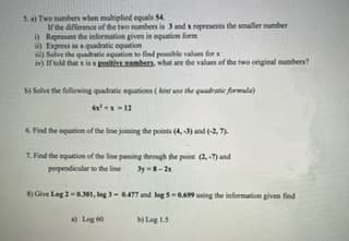 5. a) Two numbers when multiplied equals 54.
If the difference of the two numbers is 3 and x represents the smaller number
i) Represent the information given in equation form
i) Express as a quadratic equation
) Solve the quadratic equation to find possible values for x
iv) If told that x is a positive numbers, what are the values of the two original numbers?
b) Solve the following quadratic equations (Aint use the quadratic formula)
6x²+x=12
6. Find the equation of the line joining the points (4, -3) and (-2,7).
7. Find the equation of the line passing through the point (2,-7) and
perpendicular to the line 3y-8-21
8) Give Leg 2-6.301, log 3-0.477 and log 5-0.699 using the information given find
b) Log 1.5
a) Log 60