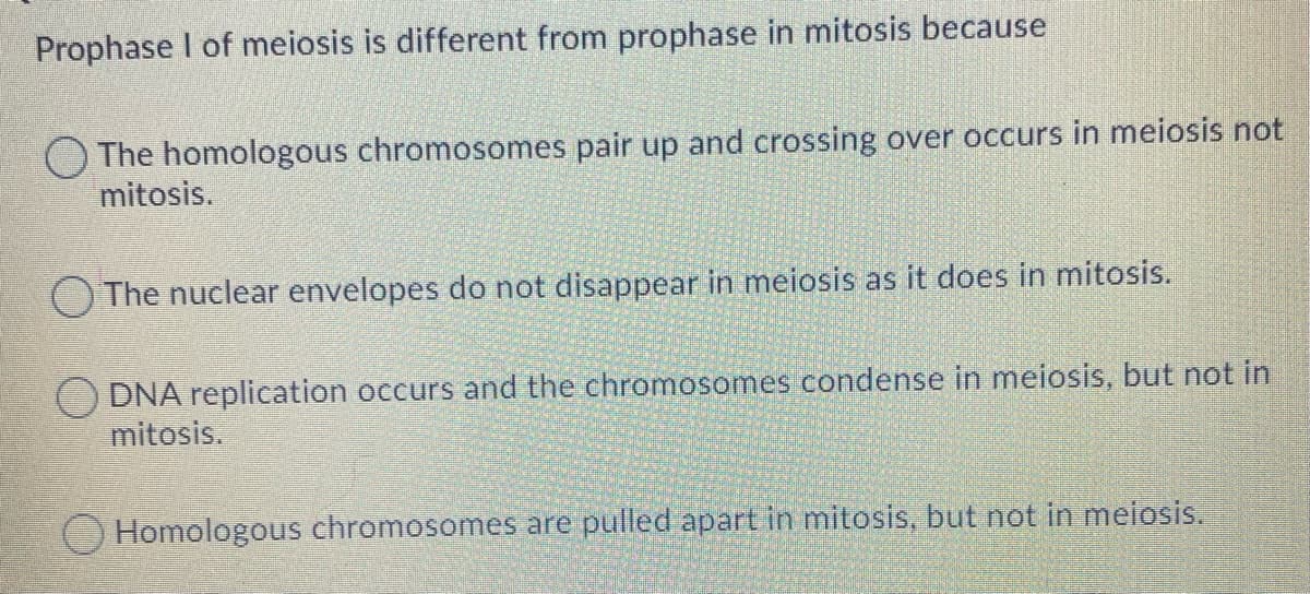 Prophase I of meiosis is different from prophase in mitosis because
The homologous chromosomes pair up and crossing over occurs in meiosis not
mitosis.
The nuclear envelopes do not disappear in meiosis as it does in mitosis.
DNA replication occurs and the chromosomes condense in meiosis, but not in
mitosis.
OHomologous chromosomes are pulled apart in mitosis, but not in meiosis.
