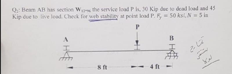 Q2: Beam AB has section W12-96 the service load P is, 30 Kip due to dead load and 45
Kip due to live load. Check for web stability at point load P. F, = 50 ksi, N = 5 in
P
A
B
I
I
8 ft
- 4 ft
4ft -
تمام
تشفى
لولا