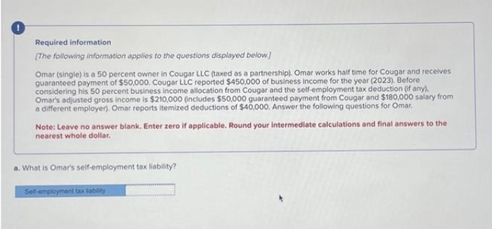 Required information
[The following information applies to the questions displayed below.)
Omar (single) is a 50 percent owner in Cougar LLC (taxed as a partnership). Omar works half time for Cougar and receives
guaranteed payment of $50,000. Cougar LLC reported $450,000 of business income for the year (2023). Before
considering his 50 percent business income allocation from Cougar and the self-employment tax deduction (if any).
Omar's adjusted gross income is $210,000 (includes $50,000 guaranteed payment from Cougar and $180,000 salary from
a different employer). Omar reports itemized deductions of $40,000. Answer the following questions for Omar.
Note: Leave no answer blank. Enter zero if applicable. Round your intermediate calculations and final answers to the
nearest whole dollar.
a. What is Omar's self-employment tax liability?
Self-employment tax liability