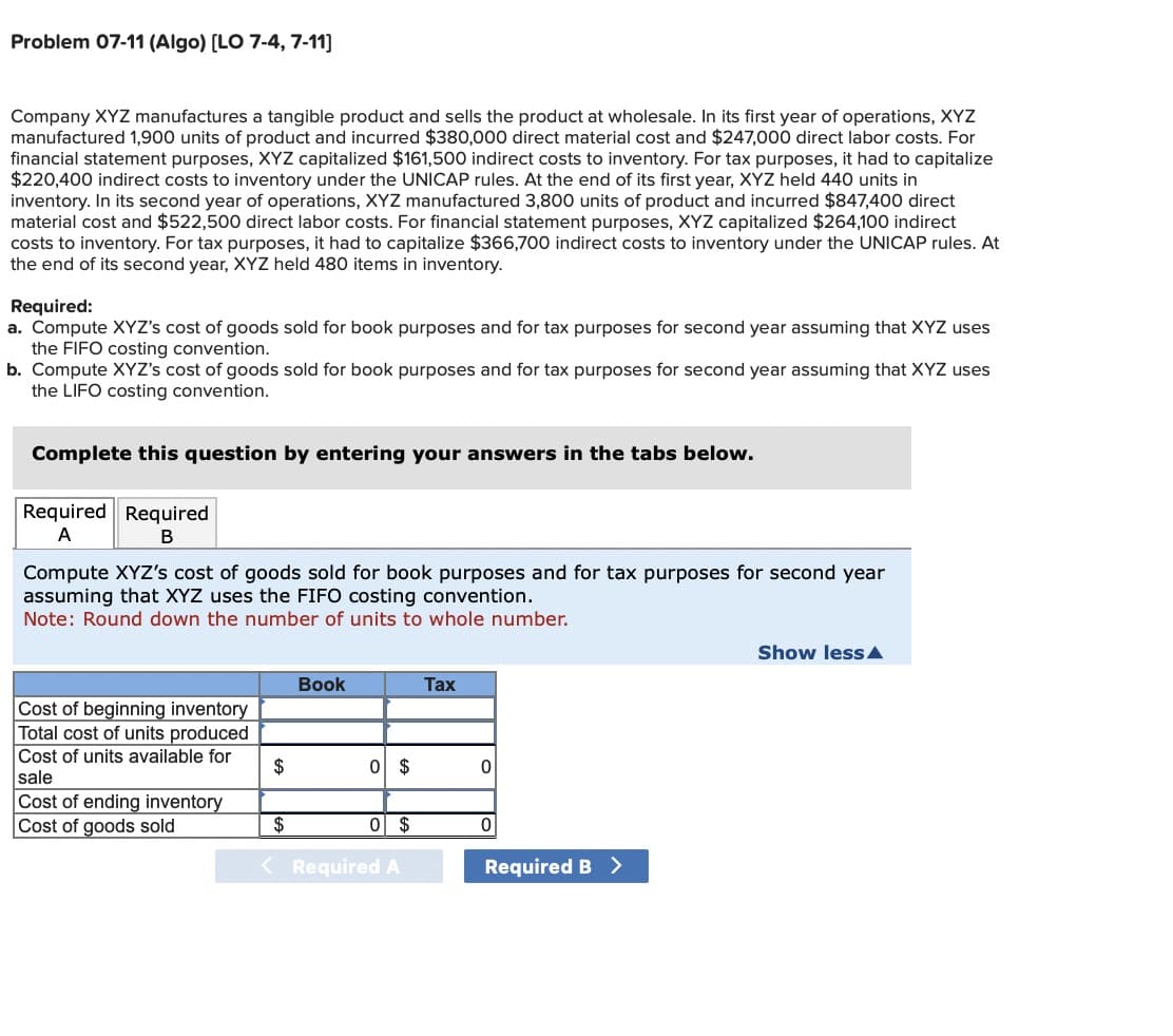 Problem 07-11 (Algo) [LO 7-4, 7-11]
Company XYZ manufactures a tangible product and sells the product at wholesale. In its first year of operations, XYZ
manufactured 1,900 units of product and incurred $380,000 direct material cost and $247,000 direct labor costs. For
financial statement purposes, XYZ capitalized $161,500 indirect costs to inventory. For tax purposes, it had to capitalize
$220,400 indirect costs to inventory under the UNICAP rules. At the end of its first year, XYZ held 440 units in
inventory. In its second year of operations, XYZ manufactured 3,800 units of product and incurred $847,400 direct
material cost and $522,500 direct labor costs. For financial statement purposes, XYZ capitalized $264,100 indirect
costs to inventory. For tax purposes, it had to capitalize $366,700 indirect costs to inventory under the UNICAP rules. At
the end of its second year, XYZ held 480 items in inventory.
Required:
a. Compute XYZ's cost of goods sold for book purposes and for tax purposes for second year assuming that XYZ uses
the FIFO costing convention.
b. Compute XYZ's cost of goods sold for book purposes and for tax purposes for second year assuming that XYZ uses
the LIFO costing convention.
Complete this question by entering your answers in the tabs below.
Required Required
A
B
Compute XYZ's cost of goods sold for book purposes and for tax purposes for second year
assuming that XYZ uses the FIFO costing convention.
Note: Round down the number of units to whole number.
Cost of beginning inventory
Total cost of units produced
Cost of units available for
sale
Cost of ending inventory
Cost of goods sold
$
Book
0 $
$
0 $
< Required A
Tax
0
0
Required B >
Show less A