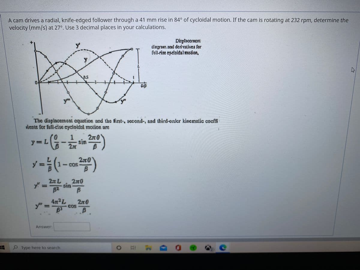 A cam drives a radial, knife-edged follower through a 41 mm rise in 84° of cycloidal motion. If the cam is rotating at 232 rpm, determine the
velocity (mm/s) at 27°. Use 3 decimal places in your calculations.
Displacement
dingram and derivatives for
full-rise cycloidal motion,
y
The displacement cquation and the first-, second-, and third-order kincmatic cocffi
ients for full-rise cycloidal motion are
1
270
y=L
sin
y =D(1-
2x0
1-COS
B.
27L
sin
B2
2x0
y!"
%3D
47x2L
2n0
Cos
Answer:
PType here to search
