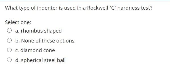 What type of indenter is used in a Rockwell 'C' hardness test?
Select one:
O a. rhombus shaped
O b. None of these options
O c. diamond cone
O d. spherical steel ball
