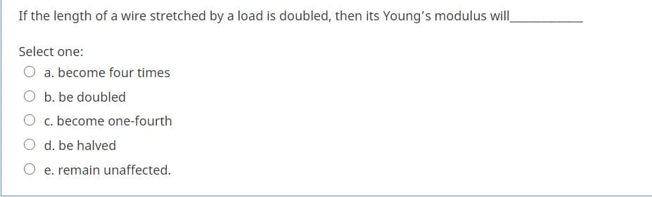 If the length of a wire stretched by a load is doubled, then its Young's modulus will
Select one:
a. become four times
O b. be doubled
O c. become one-fourth
O d. be halved
O e. remain unaffected.
