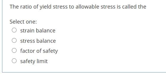 The ratio of yield stress to allowable stress is called the
Select one:
strain balance
stress balance
O factor of safety
O safety limit
