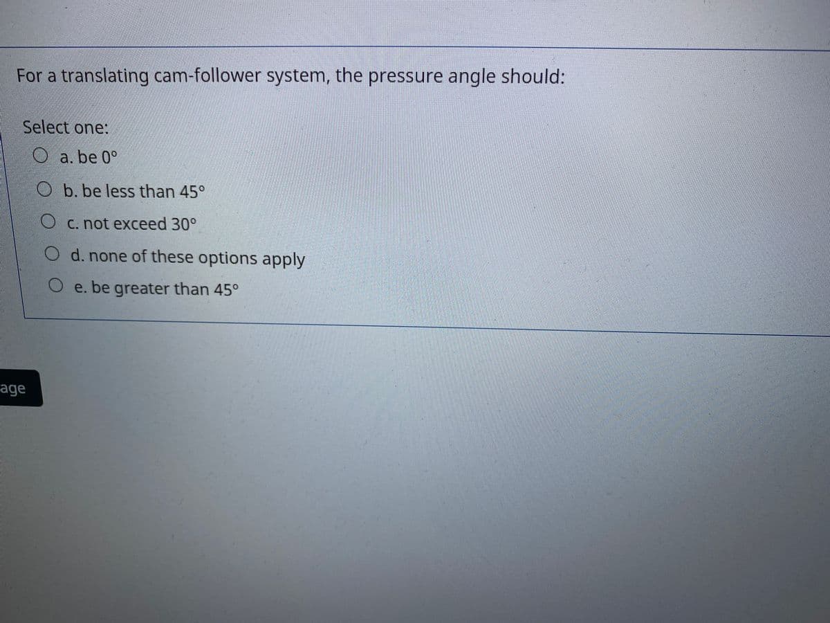 For a translating cam-follower system, the pressure angle should:
Select one:
O a. be 0°
O b. be less than 45°
O C. not exceed 30°
O d. none of these options apply
O e. be greater than 45°
age
