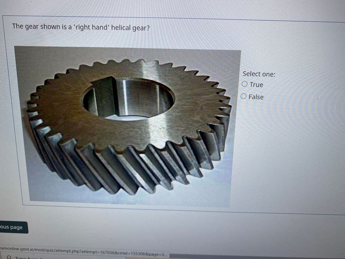 The gear shown is a 'right hand' helical gear?
Select one:
O True
O False
ous page
earnonline.gmit.ie/mod/quiz/attempt.php?attempt3D167036&cmid%3D155306&page%3D3...
***
Typo bo
