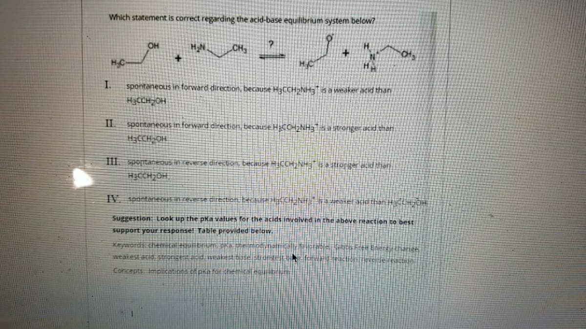 Which statement is correct regarding the acid-base equilibrium system below?
OH
HN
spontaneous in forward direction, because H3CCH»NH;" is a weaker acid than
HạCCH-OH
spontaneous in forward direction because H3CCH2NH3\» a stronger acid than
III. spontaneQUs InTeverse directon, because #H3CCH2NH3¯ is = stionger ad the
HICCH OH.
IV. spontanecIS in reverse direction, becauseH CH NHT zensetacid than H O
Suggestion: Look up the pka valties for the acids invalved in the above reaction to best
support your response! Table provided below.
Keywords cher tal egol boun pra the moynamaltlelabe cs Fre+ Enertatharige
weakest acid stronceaddi weakest tase s une fehw teictidENE Jeren
Concepts Impicanions of pra farithemical eguabrn
