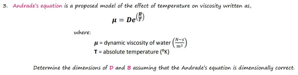 3. Andrade's equation is a proposed model of the effect of temperature on viscosity written as,
µ = DeT)
where:
= dynamic viscosity of water
m2
T= absolute temperature (°K)
Determine the dimensions of D and B assuming that the Andrade's equation is dimensionally correct.
