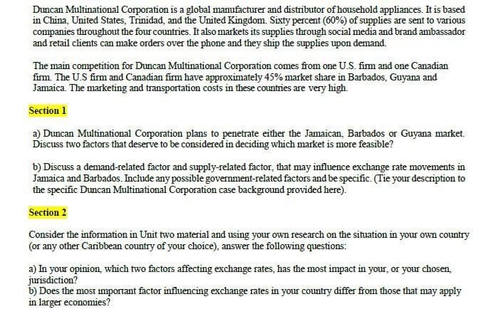 Duncan Multinational Corporation is a global manufacturer and distributor of household appliances. It is based
in China, United States, Trinidad, and the United Kingdom. Sixty percent (60%) of supplies are sent to various
companies throughout the four countries. It also markets its supplies through social media and brand ambassador
and retail clients can make orders over the phone and they ship the supplies upon demand.
The main competition for Duncan Multinational Corporation comes from one U.S. firm and one Canadian
firm. The U.S firm and Canadian firm have approximately 45% market share in Barbados, Guyana and
Jamaica. The marketing and transportation costs in these countries are very high.
Section 1
a) Duncan Multinational Corporation plans to penetrate either the Jamaican, Barbados or Guyana market.
Discuss two factors that deserve to be considered in deciding which market is more feasible?
b) Discuss a demand-related factor and supply-related factor, that may influence exchange rate movements in
Jamaica and Barbados. Include any possible government-related factors and be specific. (Tie your description to
the specific Duncan Multinational Corporation case background provided here).
Section 2
Consider the information in Unit two material and using your own research on the situation in your own country
(or any other Caribbean country of your choice), answer the following questions:
a) In your opinion, which two factors affecting exchange rates, has the most impact in your, or your chosen,
jurisdiction?
b) Does the most important factor influencing exchange rates in your country differ from those that may apply
in larger economies?