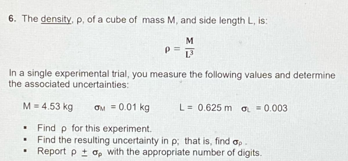 6. The density, p, of a cube of mass M, and side length L, is:
M
=
L3
In a single experimental trial, you measure the following values and determine
the associated uncertainties:
M = 4.53 kg
ƠM = 0.01 kg
L = 0.625 m o = 0.003
%3D
Find p for this experiment.
Find the resulting uncertainty in p; that is, find op
Report p + op with the appropriate number of digits.
