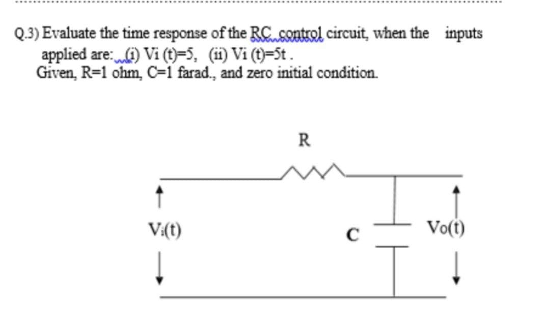 Q.3) Evaluate the time response of the RCusontrol circuit, when the inputs
applied are:) Vi (t)=5, (i) Vi (t)=St .
Given, R=1 ohm, C=1 farad., and zero initial condition.
R
V:(t)
C
Vo(t)
