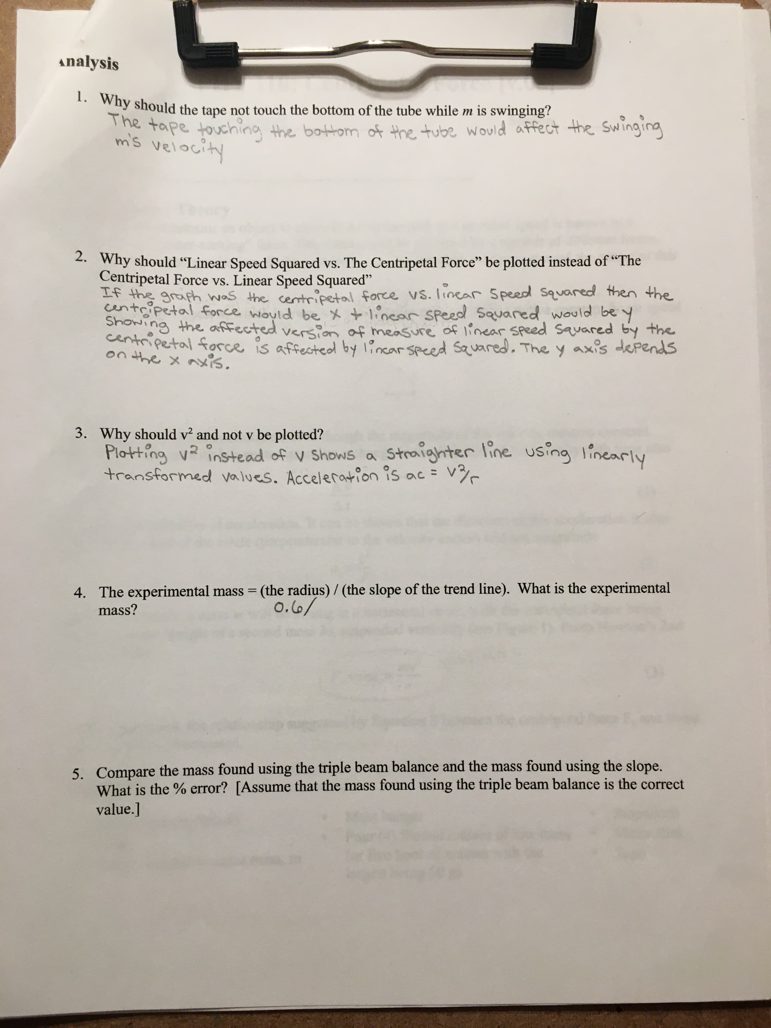 analysis
1. Why should the tape not touch the bottom of the tube while m is swinging?
The tape touching the bottom of the tube would affect the Swinging
mis velocity
2. Why should "Linear Speed Squared vs. The Centripetal Force" be plotted instead of "The
Centripetal Force vs. Linear Speed Squared"
If the graph was the centrcipetal force vs. linear Speed squared then the
centripetal force would be x +linear Speed Squared would be y
Showing the affected version of measure of linear Speed squared by the
centripetal force is affectedby lincar speed squared. The y axis depends
on the x axis.
3. Why should v and not v be plotted?
Plotting v? instead of v Shows a
transformed values. Acceleration is ac =
Straighter line using linearly
4. The experimental mass = (the radius) / (the slope of the trend line). What is the experimental
mass?
o.6/
5. Compare the mass found using the triple beam balance and the mass found using the slope.
What is the % error? [Assume that the mass found using the triple beam balance is the correct
value.]
