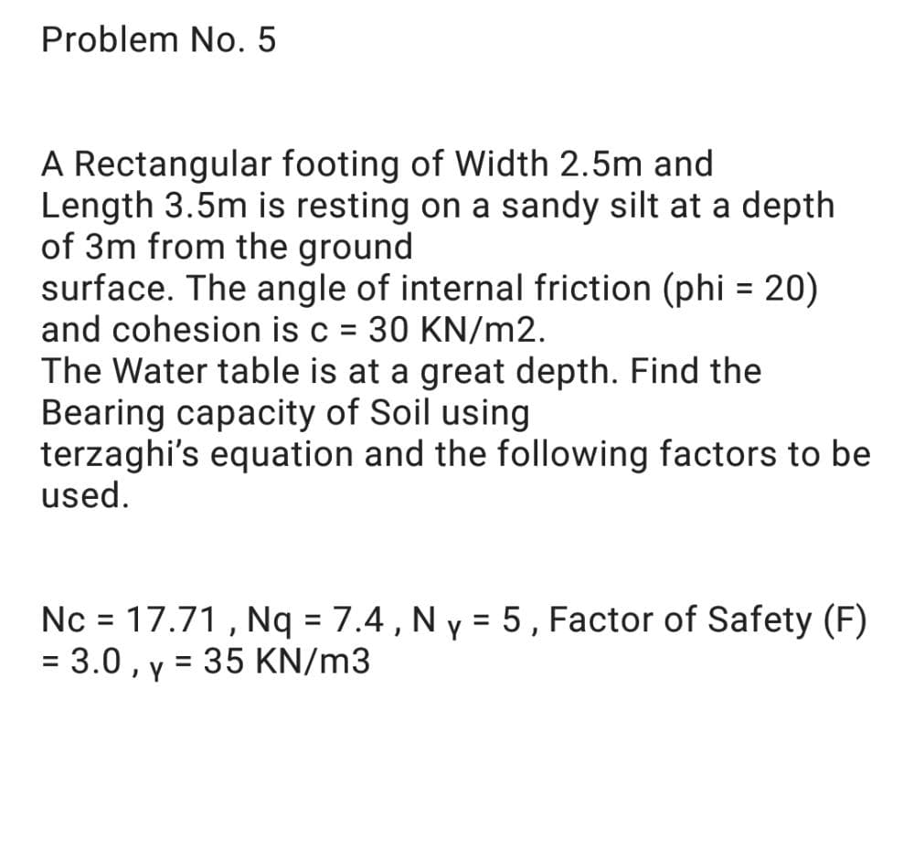 Problem No. 5
A Rectangular footing of Width 2.5m and
Length 3.5m is resting on a sandy silt at a depth
of 3m from the ground
surface. The angle of internal friction (phi = 20)
and cohesion is c = 30 KN/m2.
The Water table is at a great depth. Find the
Bearing capacity of Soil using
terzaghi's equation and the following factors to be
used.
Nc = 17.71 , Nq = 7.4 , N y = 5, Factor of Safety (F)
= 3.0 , y = 35 KN/m3
%3D
%3D
%3D
%3D
