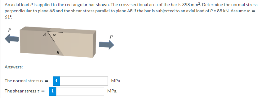 An axial load Pis applied to the rectangular bar shown. The cross-sectional area of the bar is 398 mm2. Determine the normal stress
perpendicular to plane AB and the shear stress parallel to plane AB if the bar is subjected to an axial load of P = 88 kN. Assume a =
61°.
a
B
Answers:
The normal stress o =
MРа.
The shear stress T =
i
MРа.
