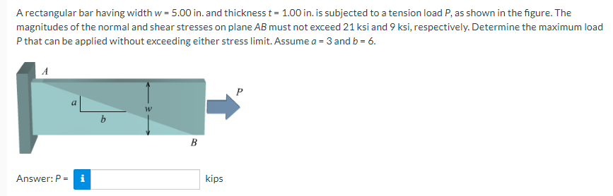 A rectangular bar having width w = 5.00 in. and thickness t = 1.00 in. is subjected to a tension load P, as shown in the figure. The
magnitudes of the normal and shear stresses on plane AB must not exceed 21 ksi and 9 ksi, respectively. Determine the maximum load
P that can be applied without exceeding either stress limit. Assume a = 3 and b = 6.
P
B
Answer: P = i
kips
