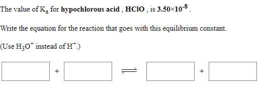 The value of K, for hypochlorous acid , HCIO , is 3.50x10-8.
Write the equation for the reaction that goes with this equilibrium constant.
(Use H;0* instead of H".)
1
