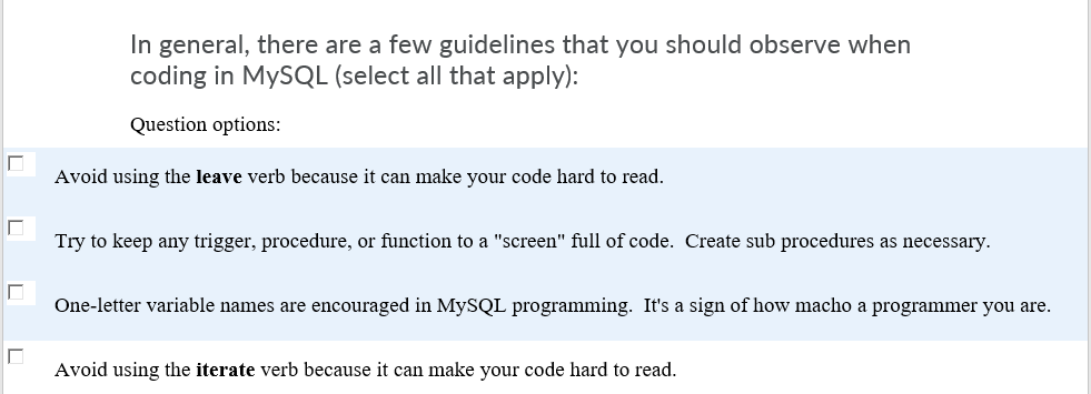 In general, there are a few guidelines that you should observe when
coding in MYSQL (select all that apply):
Question options:
Avoid using the leave verb because it can make your code hard to read.
Try to keep any trigger, procedure, or function to a "screen" full of code. Create sub procedures as necessary.
One-letter variable names are encouraged in MYSQL programming. It's a sign of how macho a programmer you are.
Avoid using the iterate verb because it can make your code hard to read.
