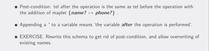 - Post-condition: tel after the operation is the same as tel before the operation with
the addition of maplet {name? → phone?} .
- Appending a ' to a variable means 'the variable after the operation is performed'.
- EXERCISE. Rewrite this schema to get rid of post-condition, and allow overwriting of
existing names.

