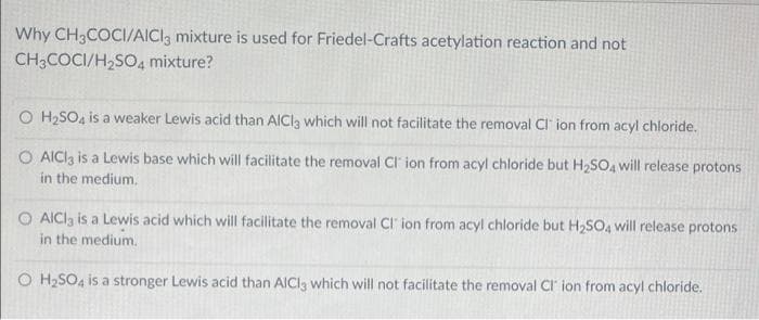 Why CH3COCI/AICI, mixture is used for Friedel-Crafts acetylation reaction and not
CH3COCI/H2SO4 mixture?
O H2SO4 is a weaker Lewis acid than AICI3 which will not facilitate the removal Cl ion from acyl chloride.
O AICI3 is a Lewis base which will facilitate the removal Cl ion from acyl chloride but H2SO4 will release protons
in the medium.
O AICla is a Lewis acid which will facilitate the removal Cl' ion from acyl chloride but H2SO, will release protons
in the medium.
O H2SO4 is a stronger Lewis acid than AICI3 which will not facilitate the removal Cr ion from acyl chloride.
