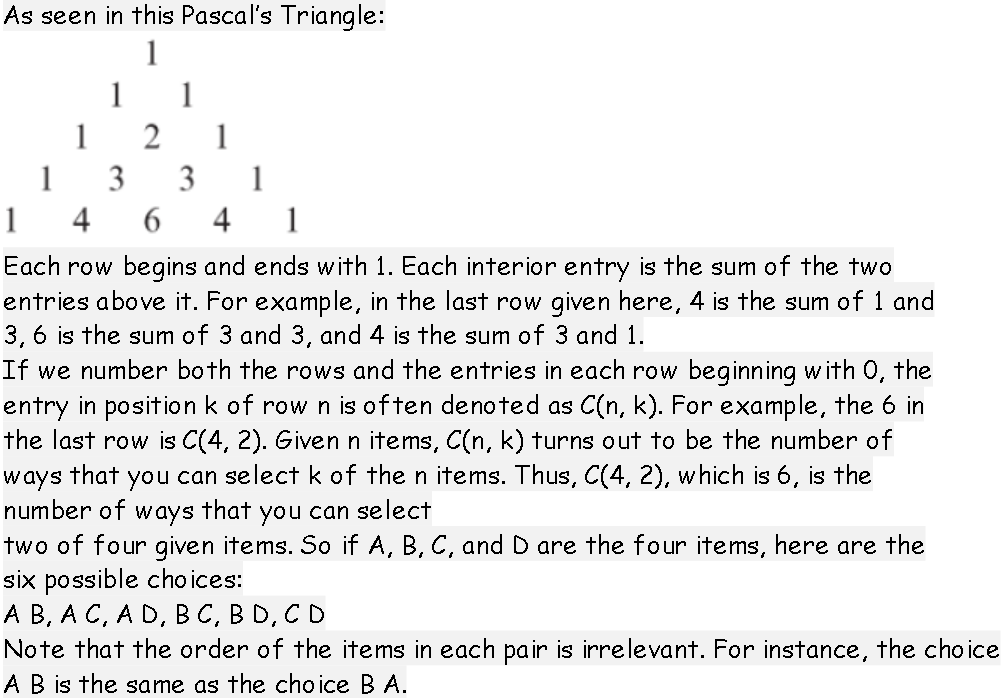 As seen in this Pascal's Triangle:
1
1
1
1
1
1
3
3
1
1
4
4
1
Each row begins and ends with 1. Each interior entry is the sum of the two
entries above it. For example, in the last row given here, 4 is the sum of 1 and
3, 6 is the sum of 3 and 3, and 4 is the sum of 3 and 1.
If we number both the rows and the entries in each row beginning with 0, the
entry in position k of row n is often denoted as C(n, k). For example, the 6 in
the last row is C(4, 2). Given n items, C(n, k) turns out to be the number of
that
you can select k of the n items. Thus, C(4, 2), which is 6, is the
ways
number of ways
that
you can select
two of four given items. So if A, B, C, and D are the four items, here are the
six possible cho ices:
А В, А С, А D, BС, В О, СD
Note that the order of the items in each pair is irrelevant. For instance, the choice
AB is the same as the cho ice B A.
