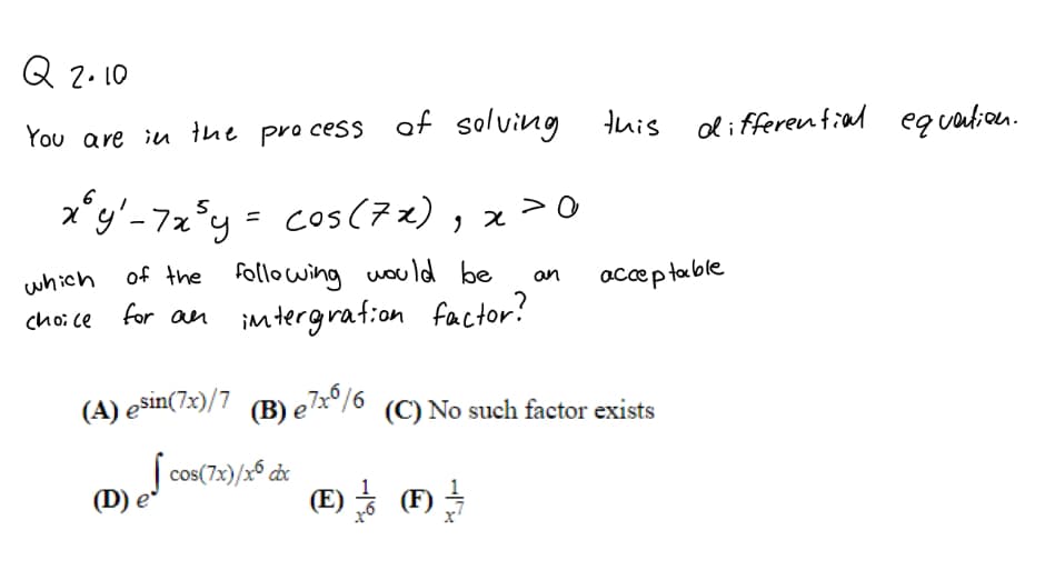 Q 2.10
You are iu the pro cess af solving tuis
oli fferential equation.
x*y'-7z°y = cos(72) , x>0
> 0
which
of the following would be
an
accep table
choi ce
for an imtergraf:on factor?
(A) ešin(7:)/7 (B) eTx°/6 (C) No such factor exists
| cos(7x)/x6 cx
(D) e
(E) - (F)
