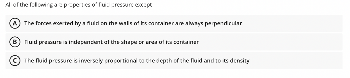 All of the following are properties of fluid pressure except
A
The forces exerted by a fluid on the walls of its container are always perpendicular
В
Fluid pressure is independent of the shape or area of its container
C) The fluid pressure is inversely proportional to the depth of the fluid and to its density
