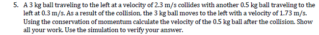 5. A3 kg ball traveling to the left at a velocity of 2.3 m/s collides with another 0.5 kg ball traveling to the
left at 0.3 m/s. As a result of the collision, the 3 kg ball moves to the left with a velocity of 1.73 m/s.
Using the conservation of momentum calculate the velocity of the 0.5 kg ball after the collision. Show
all your work. Use the simulation to verify your answer.
