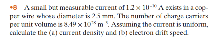 •8 A small but measurable current of 1.2 × 10-10 A exists in a cop-
per wire whose diameter is 2.5 mm. The number of charge carriers
per unit volume is 8.49 × 1028 m-3. Assuming the current is uniform,
calculate the (a) current density and (b) electron drift speed.
