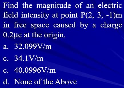 Find the magnitude of an electric
field intensity at point P(2, 3, -1)m
in free space caused by a charge
0.2µc at the origin.
a. 32.099V/m
c. 34.1V/m
c. 40.0996V/m
d. None of the Above
