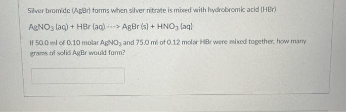 Silver bromide (AgBr) forms when silver nitrate is mixed with hydrobromic acid (HBr)
AgNO3 (aq) + HBr (aq) -
AgBr (s) + HNO3 (aq)
--->
If 50.0 ml of 0.10 molar AGNO3 and 75.0 ml of 0.12 molar HBr were mixed together, how many
grams of solid AgBr would form?
