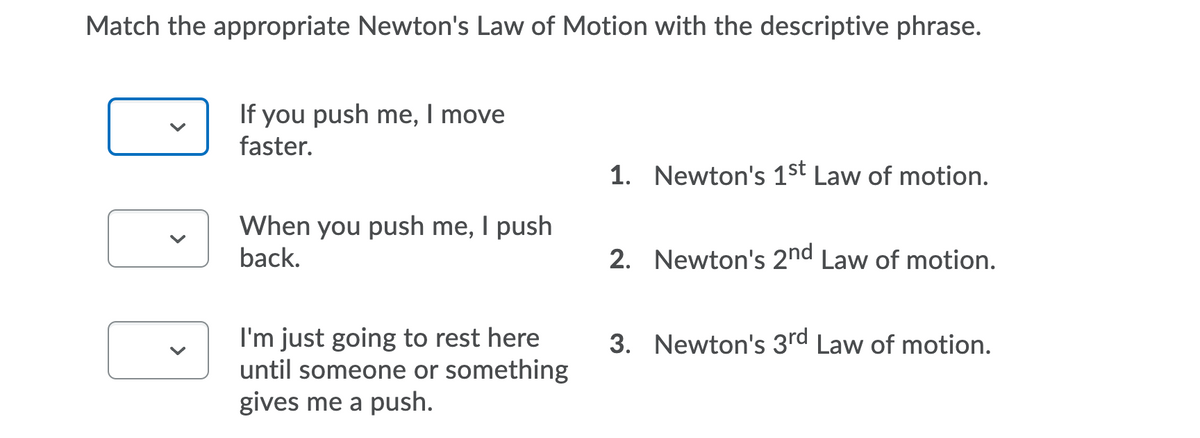 Match the appropriate Newton's Law of Motion with the descriptive phrase.
If you push me, I move
faster.
1. Newton's 1st Law of motion.
When you push me, I push
back.
2. Newton's 2nd Law of motion.
I'm just going to rest here
until someone or something
gives me a push.
3. Newton's 3rd Law of motion.
