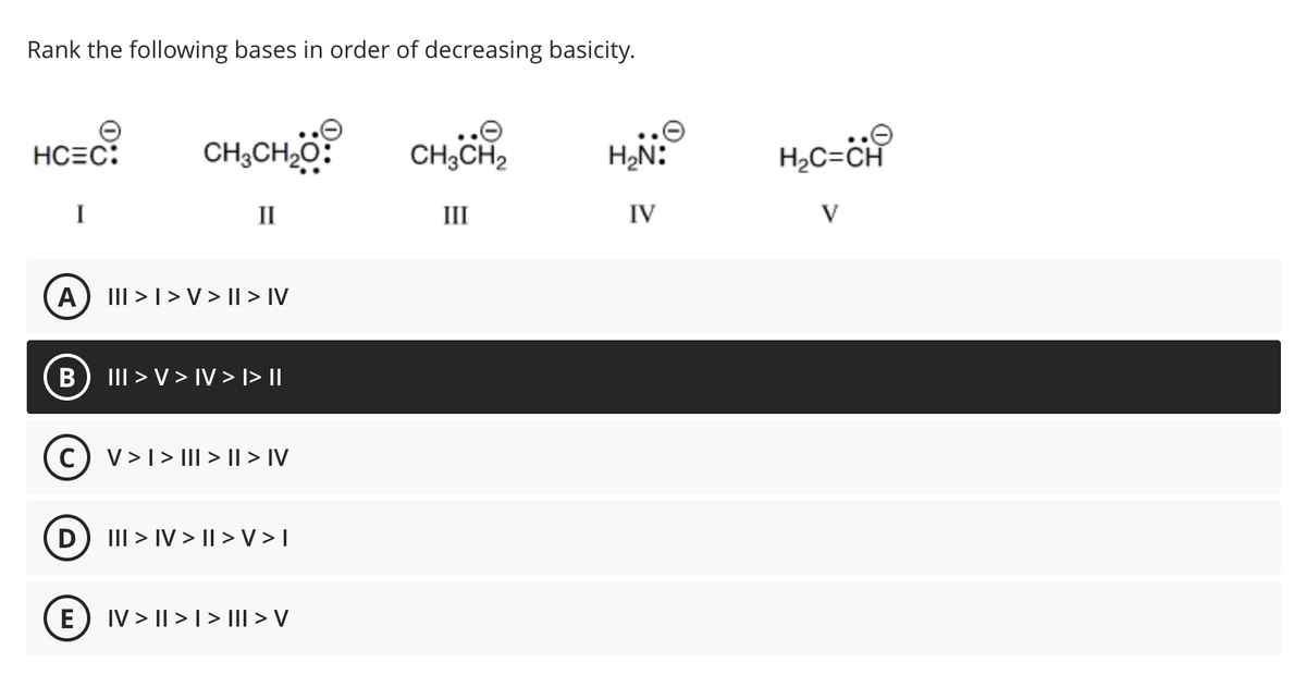 Rank the following bases in order of decreasing basicity.
HCEC:
A
B
D
CHỊCH,
II
E
III > | > V > || > IV
(C) V> I > III > II > IV
III > V > IV > I>||
III > IV>II>V>I
|V > || > | > ||I > V
CH3CH2
III
H₂N:
IV
H₂C=CH
V