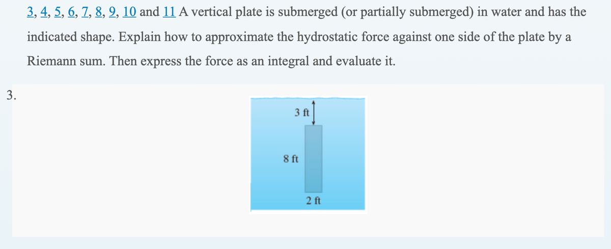 3, 4, 5, 6, 7, 8, 9, 10 and 11 A vertical plate is submerged (or partially submerged) in water and has the
indicated shape. Explain how to approximate the hydrostatic force against one side of the plate by a
Riemann sum. Then express the force as an integral and evaluate it.
3.
3 ft
8 ft
2 ft
