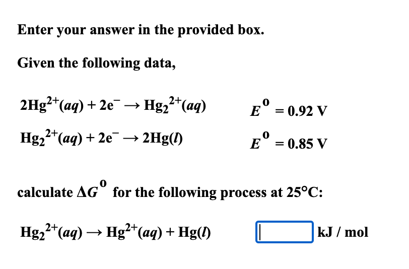 Enter your answer in the provided box.
Given the following data,
2Hg?*(aq) + 2e¯ → Hg,²*(aq)
= 0.92 V
Hg,2*(aq) + 2e –→ 2Hg(1)
= 0.85 V
calculate AG for the following process at 25°C:
2+
Hg2"(aq) → Hg²*(aq) + Hg(1)
kJ / mol
