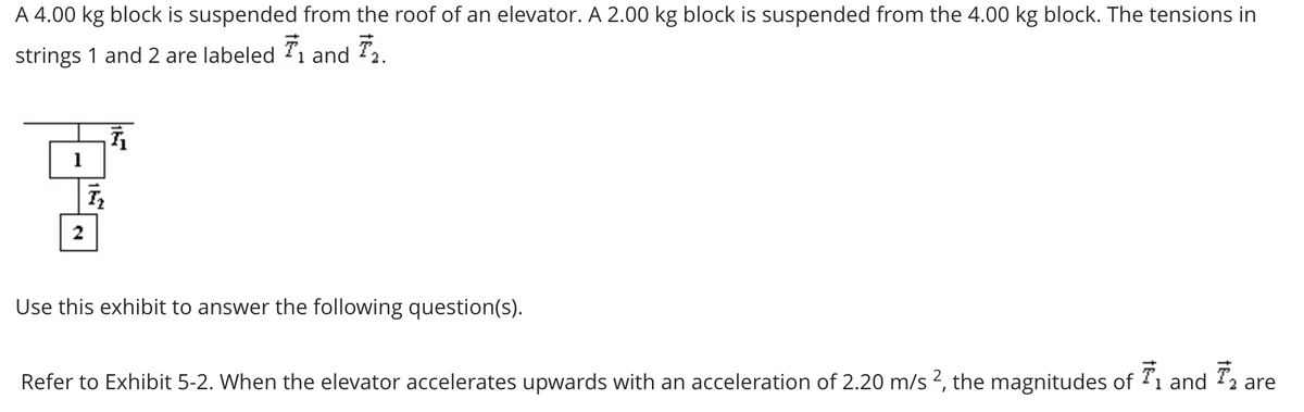 A 4.00 kg block is suspended from the roof of an elevator. A 2.00 kg block is suspended from the 4.00 kg block. The tensions in
strings 1 and 2 are labeled 7₁ and 72.
1
딸
T₂
2
Use this exhibit to answer the following question(s).
Refer to Exhibit 5-2. When the elevator accelerates upwards with an acceleration of 2.20 m/s 2, the magnitudes of T₁ and ₁ are