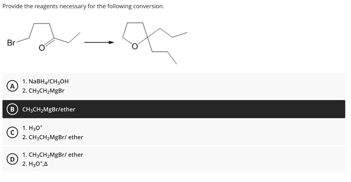 Provide the reagents necessary for the following conversion.
Br
A
B
с
D
1. NaBH4/CH3OH
2. CH3CH₂MgBr
CH3CH₂MgBr/ether
1. H3O+
2. CH3CH₂MgBr/ ether
1. CH3CH₂MgBr/ ether
2. H3O+,A