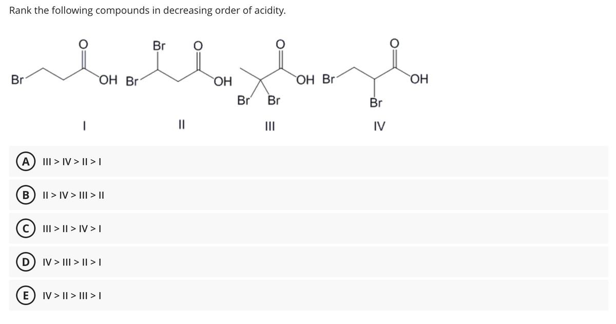 Rank the following compounds in decreasing order of acidity.
Br
A
B
D
OH Br
E
III > IV>II>I
C) III >II> IV>I
|| > IV > III > II
IV > III >II>I
IV> || > ||| > |
Br
=
||
plan
OH Br
Br Br
OH
Br
IV
OH