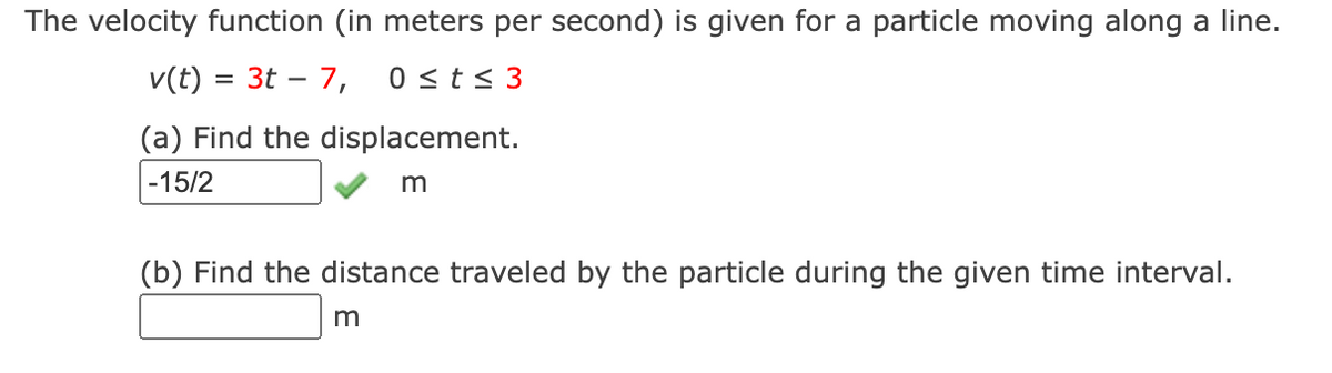 The velocity function (in meters per second) is given for a particle moving along a line.
v(t) = 3t – 7, 0st< 3
%D
(a) Find the displacement.
|-15/2
(b) Find the distance traveled by the particle during the given time interval.
