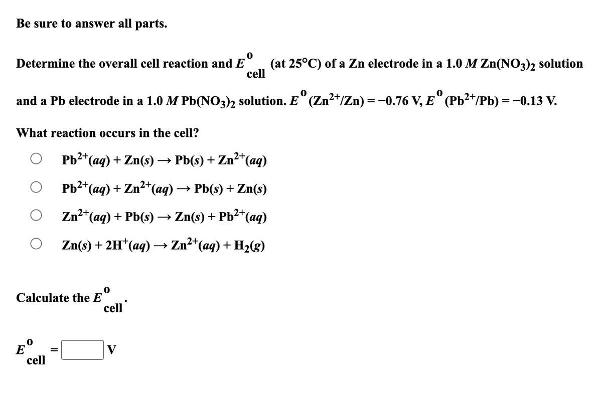 Be sure to answer all parts.
Determine the overall cell reaction and E
cell
(at 25°C) of a Zn electrode in a 1.0 M Zn(NO3)2 solution
and a Pb electrode in a 1.0 M Pb(NO3)2 solution. E° (Zn²*/Zn) = -0.76 V, E° (Pb²*/Pb) = -0.13 V.
What reaction occurs in the cell?
Pb2*(aq) + Zn(s)→ Pb(s) + Zn²*(aq)
Pb2+(aq) + Zn²+(aq) -
→ Pb(s) + Zn(s)
Zn2*(aq) + Pb(s) → Zn(s) + Pb²*(aq)
Zn(s) + 2H*(aq)→ Zn2*(aq) + H2(g)
Calculate the E
cell
E
cell
V
