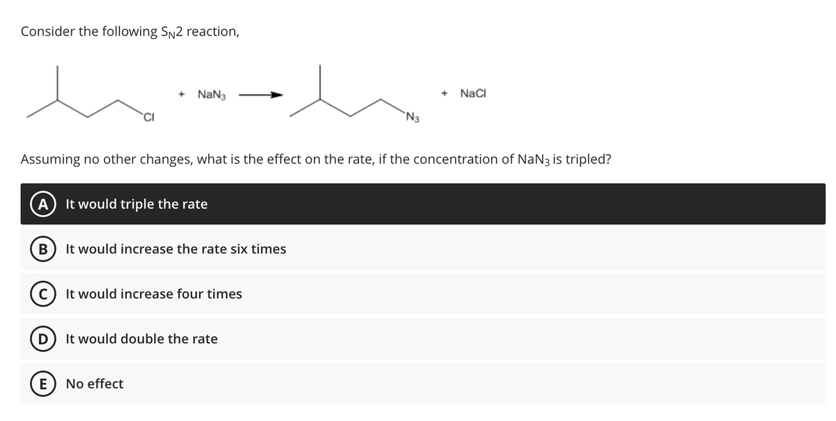 Consider the following SN2 reaction,
es
A It would triple the rate
B
C
+ NaN3
Assuming no other changes, what is the effect on the rate, if the concentration of NaN3 is tripled?
E
It would increase the rate six times
It would increase four times
It would double the rate
No effect
N3
+
NaCl
