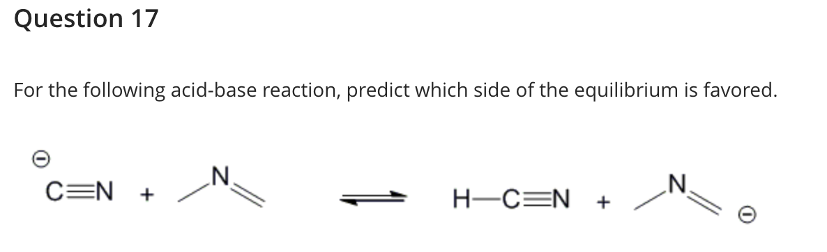 Question 17
For the following acid-base reaction, predict which side of the equilibrium is favored.
C=N +
N.
H-C=N +
„N.