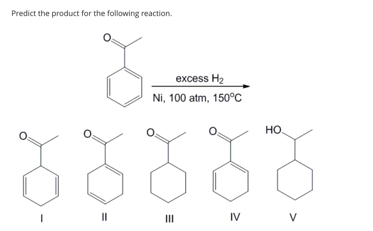 Predict the product for the following reaction.
||
excess H₂
Ni, 100 atm, 150°C
IV
HO
V