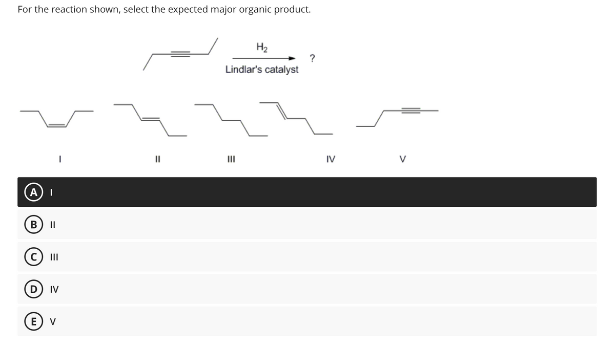 For the reaction shown, select the expected major organic product.
A
B
||
|||
D IV
E) V
Lindlar's catalyst
E
H₂
|||
?
IV