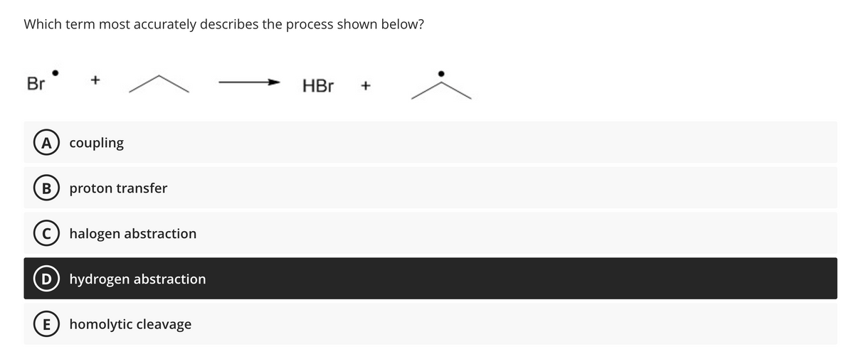 Which term most accurately describes the process shown below?
Br
+
A coupling
B proton transfer
Chalogen abstraction
D hydrogen abstraction
E homolytic cleavage
HBr