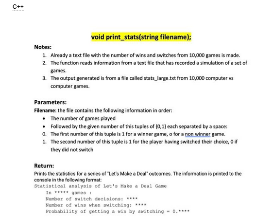 C++
void print_stats(string filename);
Notes:
1. Already a text file with the number of wins and switches from 10,000 games is made.
2. The function reads information from a text file that has recorded a simulation of a set of
games.
3. The output generated is from a file called stats_large.txt from 10,000 computer vs
computer games.
Parameters:
Filename: the file contains the following information in order:
• The number of games played
• Followed by the given number of this tuples of (0,1) each separated by a space:
0. The first number of this tuple is 1 for a winner game, o for a non winner game.
1. The second number of this tuple is 1 for the player having switched their choice, 0 if
they did not switch
Return:
Prints the statistics for a series of "Let's Make a Deal" outcomes. The information is printed to the
console in the following format:
Statistical analysis of Let's Make a Deal Game
In ***** games :
Number of switch decisions: ****
Number of wins when switching: ****
Probability of getting a win by switching - 0.****