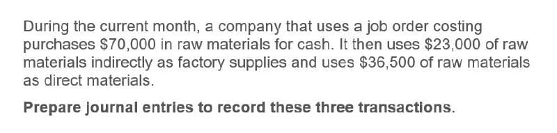 During the current month, a company that uses a job order costing
purchases $70,000 in raw materials for cash. It then uses $23,000 of raw
materials indirectly as factory supplies and uses $36,500 of raw materials
as direct materials.
Prepare journal entries to record these three transactions.