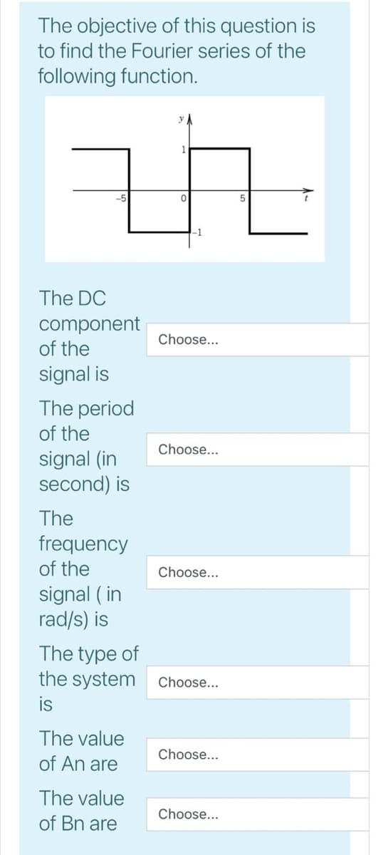 The objective of this question is
to find the Fourier series of the
following function.
The DC
component
of the
Choose...
signal is
The period
of the
Choose...
signal (in
second) is
The
frequency
of the
Choose...
signal ( in
rad/s) is
The type of
the system
Choose...
is
The value
Choose...
of An are
The value
of Bn are
Choose...
